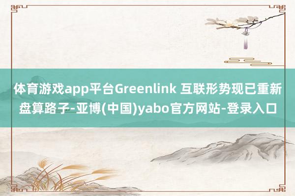 体育游戏app平台Greenlink 互联形势现已重新盘算路子-亚博(中国)yabo官方网站-登录入口