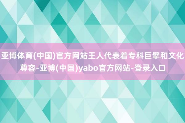 亚博体育(中国)官方网站王人代表着专科巨擘和文化尊容-亚博(中国)yabo官方网站-登录入口