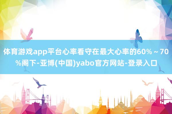 体育游戏app平台心率看守在最大心率的60%～70%阁下-亚博(中国)yabo官方网站-登录入口