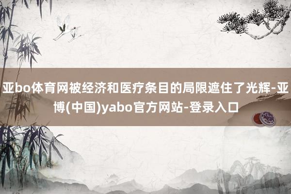 亚bo体育网被经济和医疗条目的局限遮住了光辉-亚博(中国)yabo官方网站-登录入口
